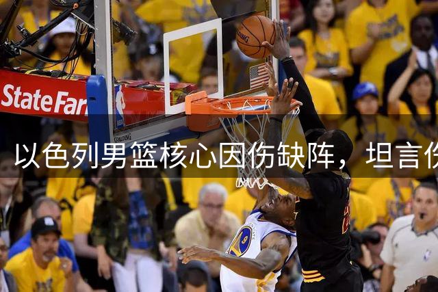 以色列男篮核心因伤缺阵，坦言伤病无奈缺席